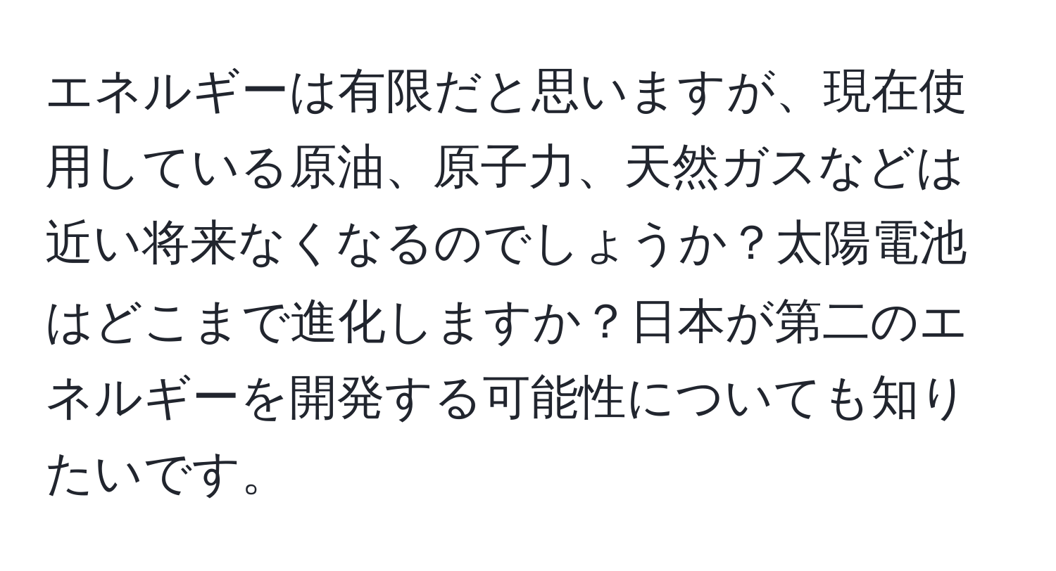 エネルギーは有限だと思いますが、現在使用している原油、原子力、天然ガスなどは近い将来なくなるのでしょうか？太陽電池はどこまで進化しますか？日本が第二のエネルギーを開発する可能性についても知りたいです。