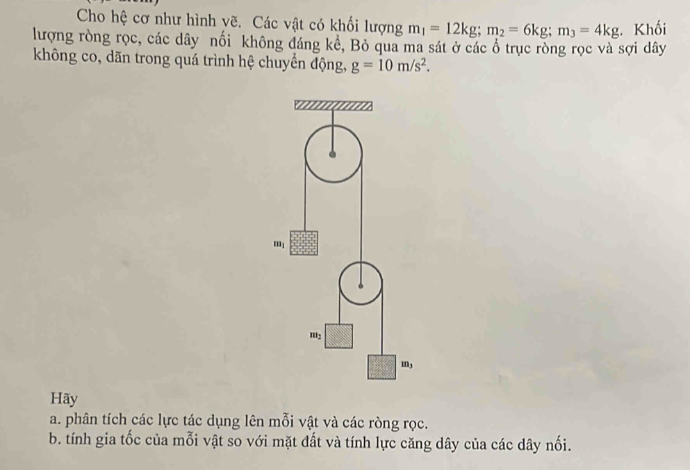 Cho hệ cơ như hình vẽ. Các vật có khối lượng m_1=12kg;m_2=6kg;m_3=4kg Khối
lượng ròng rọc, các dây nối không đáng kể, Bỏ qua ma sát ở các ổ trục ròng rọc và sợi dây
không co, dãn trong quá trình hệ chuyển động, g=10m/s^2.
Hãy
a. phân tích các lực tác dụng lên mỗi vật và các ròng rọc.
b. tính gia tốc của mỗi vật so với mặt đất và tính lực căng dây của các dây nối.