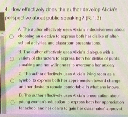 How effectively does the author develop Alicia's
perspective about public speaking? (R.1.3)
A. The author effectively uses Alicia's indecisiveness about
choosing an elective to express both her dislike of after-
school activities and classroom presentations
B. The author effectively uses Alicia's dialogue with a
variety of characters to express both her dislike of public
speaking and her willingness to overcome her anxiety.
C. The author effectively uses Alicia's living room as a
symbol to express both her apprehension toward change
and her desire to remain comfortable in what she knows.
D. The author effectively uses Alicia's presentation about
young women's education to express both her appreciation
for school and her desire to gain her classmates' approval.