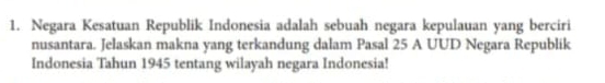 Negara Kesatuan Republik Indonesia adalah sebuah negara kepulauan yang berciri 
nusantara. Jelaskan makna yang terkandung dalam Pasal 25 A UUD Negara Republik 
Indonesia Tahun 1945 tentang wilayah negara Indonesia!