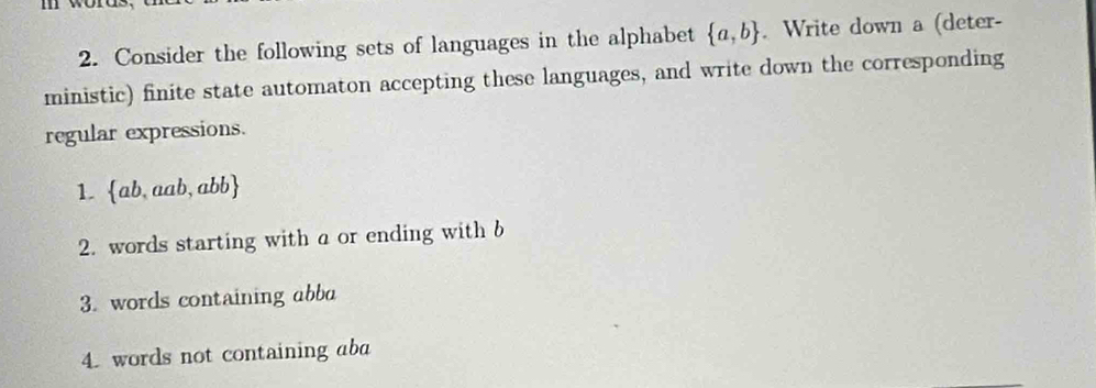 Consider the following sets of languages in the alphabet  a,b. Write down a (deter- 
ministic) finite state automaton accepting these languages, and write down the corresponding 
regular expressions. 
1. ab,aab, abb
2. words starting with a or ending with b
3. words containing abba
4. words not containing aba