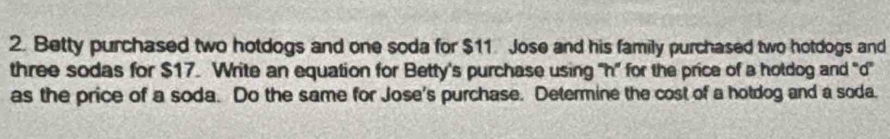 Betty purchased two hotdogs and one soda for $11. Jose and his family purchased two hotdogs and 
three sodas for $17. Write an equation for Betty's purchase using "h ” for the price of a holdog and "d" 
as the price of a soda. Do the same for Jose's purchase. Determine the cost of a hotdog and a soda.