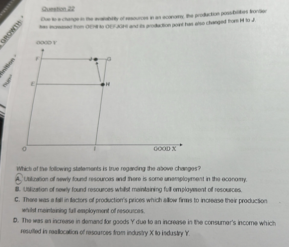 Due to a change in the availability of resources in an economy, the production possibilities frontier
has increased from OEHI to OEFJIGHI and its production point has also changed from H to J.
;

Which of the following statements is true regarding the above changes?
A. Utilization of newly found resources and there is some unemployment in the economy.
B. Utilization of newly found resources whilst maintaining full employment of resources.
C. There was a fall in factors of production's prices which allow firms to increase their production
whilst maintaining full employment of resources.
D. The was an increase in demand for goods Y due to an increase in the consumer's income which
resulted in reallocation of resources from industry X to industry Y.