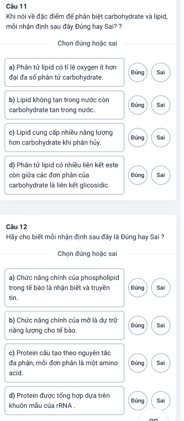 Khi nói về đặc điểm để phân biệt carbohydrate và lipid,
mỗi nhận định sau đây Đúng hay Sai? ?
Chọn đúng hoặc sai
a) Phân tử lipid có tỉ lệ oxygen ít hơn
đại đa số phân tử carbohydrate. Đúng Sai
b) Lipid không tan trong nước còn Đúng Sai
carbohydrate tan trong nước.
c) Lipid cung cấp nhiều năng lượng Đúng Sai
hơn carbohydrate khi phân hủy.
d) Phân tử lipid có nhiều liên kết este
còn giữa các đơn phân của Đúng Sai
carbohydrate là liên kết glicosidic.
Câu 12
Hãy cho biết mỗi nhận định sau đây là Đúng hay Sai ?
Chọn đúng hoặc sai
a) Chức năng chính của phospholipid
trong tế bào là nhận biết và truyền Đúng Sai
tin.
b) Chức năng chính của mỡ là dự trữ Đúng Sai
năng lượng cho tế bào.
c) Protein cấu tạo theo nguyên tắc
đa phận, mỗi đơn phân là một amino Đúng Sai
acid.
d) Protein được tổng hợp dựa trên Đúng Sai
khuôn mẫu của rRNA .