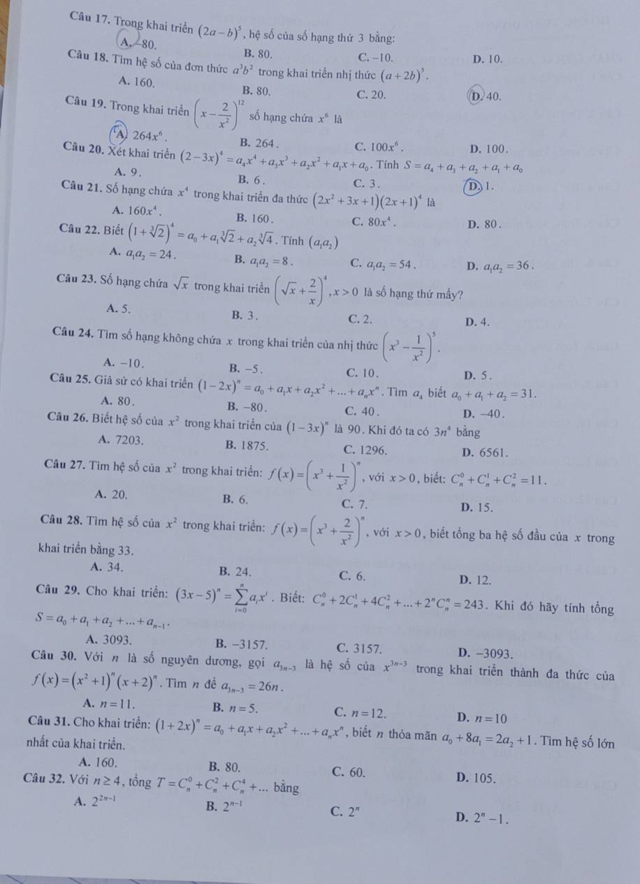 Trong khai triển (2a-b)^5 * , hệ số của số hạng thứ 3 bằng:
A. 80. B. 80.
C. −10. D. 10.
Câu 18. Tìm hệ số của đơn thức a^3b^2 trong khai triển nhị thức (a+2b)^5.
A. 160. B. 80.
C. 20. D. 40.
Câu 19. Trong khai triển (x- 2/x^2 )^12 số hạng chứa x^6 là
CA 264x^6.
B. 264 . D. 100.
C. 100x^6.
Câu 20. Xét khai triển (2-3x)^4=a_4x^4+a_3x^3+a_2x^2+a_1x+a_0. Tính S=a_4+a_3+a_2+a_1+a_0
A. 9 .
B. 6 . C. 3 .
D, 1.
Câu 21. Số hạng chứa x^4 trong khai triển đa thức (2x^2+3x+1)(2x+1)^4 là
A. 160x^4. B. 160 .
C. 80x^4. D. 80 .
Câu 22. Biết (1+sqrt[3](2))^4=a_0+a_1sqrt[3](2)+a_2sqrt[3](4). Tính (a_1a_2)
A. a_1a_2=24. B. a_1a_2=8. C. a_1a_2=54. D. a_1a_2=36.
Câu 23. Số hạng chứa sqrt(x) trong khai triển (sqrt(x)+ 2/x )^4,x>0 là số hạng thứ mấy?
A. 5. B. 3 . C. 2.
D. 4.
Câu 24. Tìm số hạng không chứa x trong khai triển của nhị thức (x^3- 1/x^2 )^5.
A. -10. B. −5 . D. 5 .
C.  10 .
Câu 25. Giả sử có khai triển (1-2x)^n=a_0+a_1x+a_2x^2+...+a_nx^n. Tìm a_4 biết a_0+a_1+a_2=31.
A. 80 . B. -80. C. 40 .
D. -40.
Câu 26. Biết hệ số của x^2 trong khai triển của (1-3x)^n là 90. Khi đó ta có 3n^4 bằng
A. 7203. B. 1875. C. 1296.
D. 6561.
Câu 27. Tìm hệ số của x^2 trong khai triển: f(x)=(x^3+ 1/x^2 )^n , với x>0 , biết: C_n^(0+C_n^1+C_n^2=11.
A. 20. B. 6. C. 7. D. 15.
Câu 28. Tìm hệ số của x^2) trong khai triển: f(x)=(x^3+ 2/x^2 )^n , với x>0 , biết tổng ba hệ số đầu của x trong
khai triển bằng 33.
A. 34. B. 24. C. 6.
D. 12.
Câu 29. Cho khai triển: (3x-5)^n=sumlimits _(i=0)^na_ix^i. Biết: C_n^(0+2C_n^1+4C_n^2+...+2^n)C_n^(n=243. Khi đó hãy tính tổng
S=a_0)+a_1+a_2+...+a_n-1.
A. 3093. B. -3157. C. 3157. D. -3093.
Câu 30. Với n là số nguyên dương, gọi a_3n-3 là hệ số của x^(3n-3) trong khai triển thành đa thức của
f(x)=(x^2+1)^n(x+2)^n. Tìm n đề a_3n-3=26n.
A. n=11. B. n=5. C. n=12. D. n=10
Câu 31. Cho khai triển: (1+2x)^n=a_0+a_1x+a_2x^2+...+a_nx^n ,biết n thỏa mãn a_0+8a_1=2a_2+1.  Tìm hệ số lớn
nhất của khai triền.
A. 160. B. 80. C. 60.
D. 105.
Câu 32. Với n≥ 4 , tổng T=C_n^(0+C_n^2+C_n^4+... bằng
A. 2^2n-1)
B. 2^(n-1)
C. 2^n
D. 2^n-1.