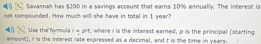 Savannah has $200 in a savings account that earns 10% annually. The interest is 
not compounded. How much will she have in total in 1 year? 
Use the formula i= prt, where i is the interest earned, p is the principal (starting 
amount), r is the interest rate expressed as a decimal, and t is the time in years.