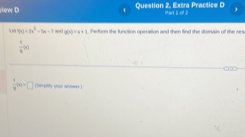 view D  Question 2, Extra Practice D 
Part 1 of 2 
Let f(x)=2x^2-5x-7 and g(x)=x+1. Perform the function operation and then find the domain of the res
 1/8 (x)
 t/9 (x)=□ (Simplity your answer.)