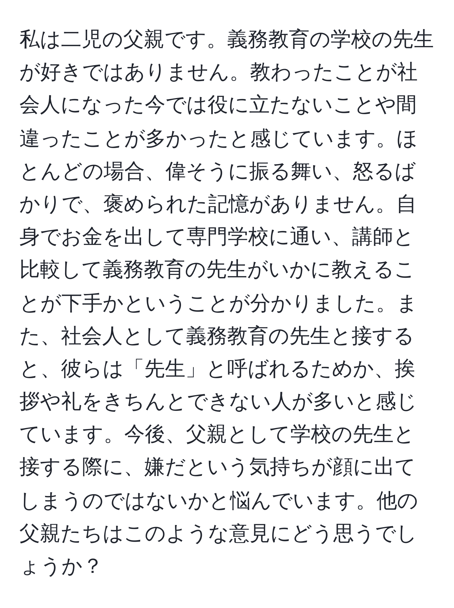 私は二児の父親です。義務教育の学校の先生が好きではありません。教わったことが社会人になった今では役に立たないことや間違ったことが多かったと感じています。ほとんどの場合、偉そうに振る舞い、怒るばかりで、褒められた記憶がありません。自身でお金を出して専門学校に通い、講師と比較して義務教育の先生がいかに教えることが下手かということが分かりました。また、社会人として義務教育の先生と接すると、彼らは「先生」と呼ばれるためか、挨拶や礼をきちんとできない人が多いと感じています。今後、父親として学校の先生と接する際に、嫌だという気持ちが顔に出てしまうのではないかと悩んでいます。他の父親たちはこのような意見にどう思うでしょうか？