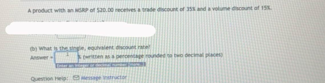 A product with an MSRP of $20.00 receives a trade discount of 35% and a volume discount of 15%. 
(b) What is the single, equivalent discount rate? 
Answer = % (written as a percentage rounded to two decimal places) 
Enter an integer or decim t number [mors- 
Question Help: Message instructor