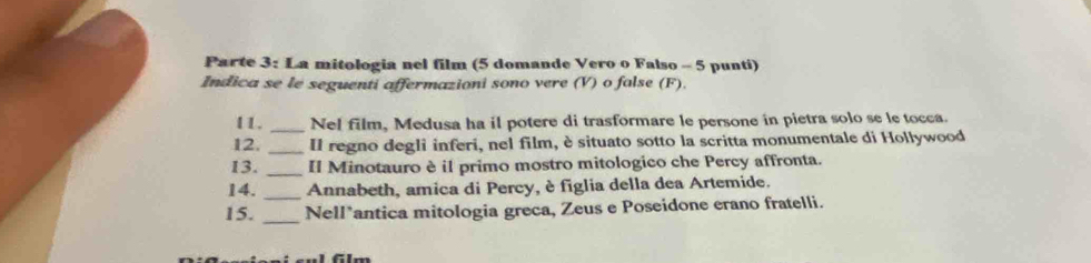 Parte 3: La mitologia nel film (5 domande Vero o Falso - 5 punti) 
Indica se le seguenti affermazioni sono vere (V) o false (F). 
11. _Nel film, Medusa ha il potere di trasformare le persone in pietra solo se le tocca. 
12. _Il regno degli inferi, nel film, è situato sotto la scritta monumentale di Hollywood 
13. _Il Minotauro è il primo mostro mitologico che Percy affronta. 
14._ Annabeth, amica di Percy, è figlia della dea Artemide. 
15._ Nell*antica mitologia greca, Zeus e Poseidone erano fratelli. 
flm