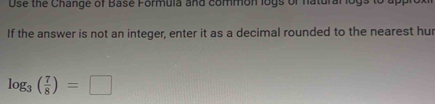 Use the Change of Base Formula and common logs of natural logs to appro 
If the answer is not an integer, enter it as a decimal rounded to the nearest hur
log _3( 7/8 )=□