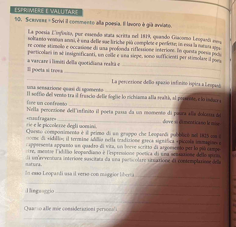 ESPRIMERE E VALUTARE
10. Scrivere # Scrivi il commento alla poesia. Il lavoro è già avviato.
La poesia L’infinito, pur essendo stata scritta nel 1819, quando Giacomo Leopardi aveva
soltanto ventun anni, è una delle sue liriche più complete e perfette; in essa la natura appa-
re come stimolo e occasione di una profonda riflessione interiore. In questa poesia pochi
_
particolari in sé insignificanti, un colle e una siepe, sono sufficienti per stimolare il poeta
a varcare i limiti della quotidiana realtà e
_
Il poeta si trova
_
_
La percezione dello spazio infinito ispira a Leopardi
una sensazione quasi di sgomento
_
Il soffio del vento tra il fruscío delle foglie lo richiama alla realtà, al presente, e lo induce a
fare un confronto
Nella percezione dell’infinito il poeta passa da un momento di paura alla dolcezza del
«naufragare» dove si dimenticano le mise-
rie e le piccolezze degli uomini.
Questo componimento è il primo di un gruppo che Leopardi pubblicò nel 1825 con il
nome di «idilli»; il termine idillio nella tradizione greca significa «piccola immagine» e
rappresenta appunto un quadro di vita, un breve scritto di argomento per lo più campe-
sre, mentre l’idillio leopardiano èl'espressione poetica di una sensazione dello spirito,
di unavventura interiore suscitata da una particolare situazione di contemplazione della
natura.
In esso Leopardi usa il verso con maggior libertà_
_
l linguaggio_
_
Quanio alle mie considerazioni personali._ 1 6
_