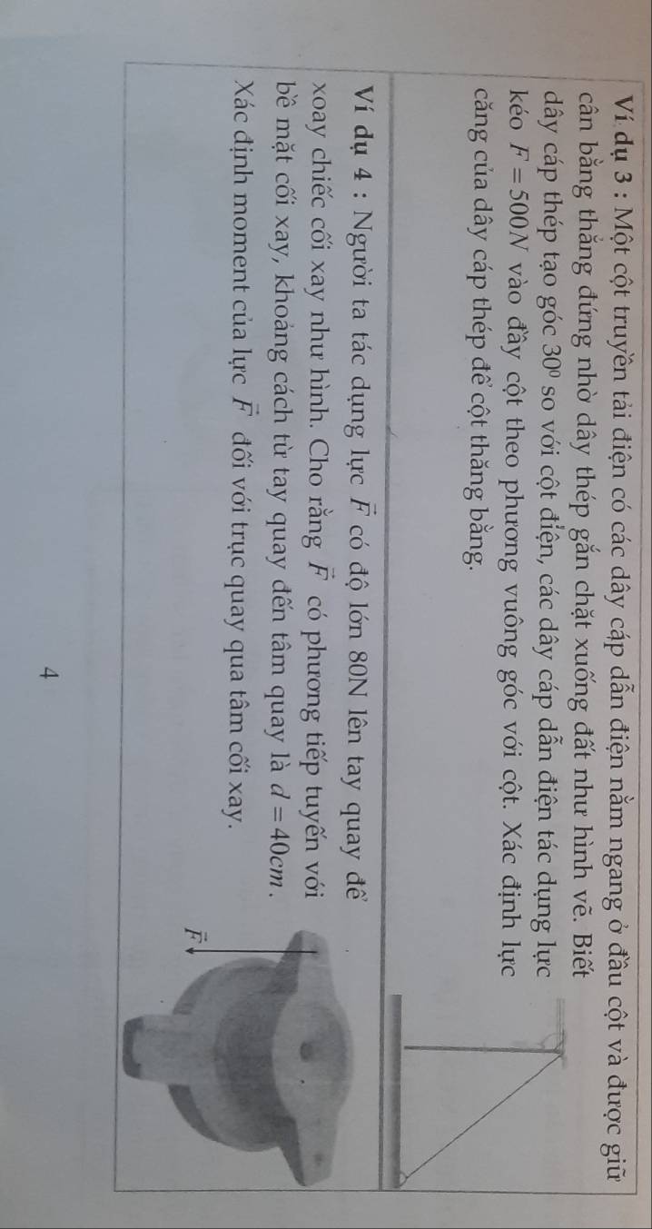 Ví dụ 3 : Một cột truyền tải điện có các dây cáp dẫn điện nằm ngang ở đầu cột và được giữ
cân bằng thắng đứng nhờ dây thép gắn chặt xuống đất như hình vẽ. Biết
dây cáp thép tạo góc 30° so với cột điện, các dây cáp dẫn điện tác dụng lực
kéo F=500N vào đầy cột theo phương vuông góc với cột. Xác định lực
căng của dây cáp thép để cột thăng bằng.
Ví dụ 4 : Người ta tác dụng lực vector F có độ lớn 80N lên tay quay để
xoay chiếc cối xay như hình. Cho rằng vector F có phương tiếp tuyến với
bề mặt cối xay, khoảng cách từ tay quay đến tâm quay là d=40cm.
Xác định moment của lực vector F đối với trục quay qua tâm cối xay.
4