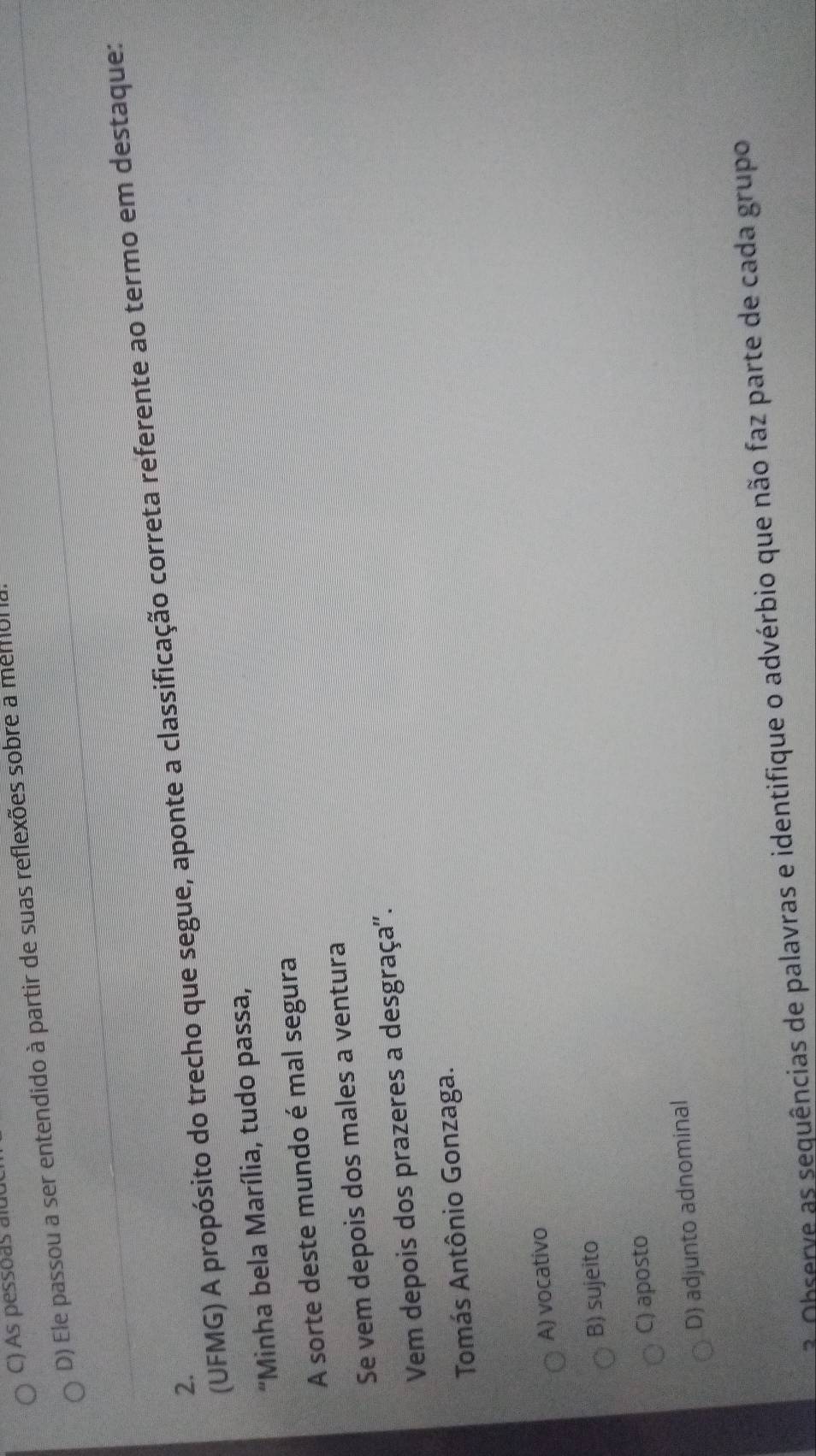 As pessoas alud
D) Ele passou a ser entendido à partir de suas reflexões sobre a memol 
(UFMG) A propósito do trecho que segue, aponte a classificação correta referente ao termo em destaque:
2.
'Minha bela Marília, tudo passa,
A sorte deste mundo é mal segura
Se vem depois dos males a ventura
Vem depois dos prazeres a desgraça''.
Tomás Antônio Gonzaga.
A) vocativo
B) sujeito
C) aposto
D) adjunto adnominal
3 Observe as sequências de palavras e identifique o advérbio que não faz parte de cada grupo