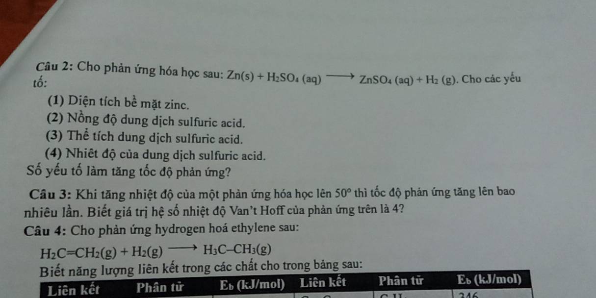 Cho phản ứng hóa học sau: Zn(s)+H_2SO_4(aq)to ZnSO_4(aq)+H_2(g)
tố: . Cho các yếu 
(1) Diện tích bề mặt zinc. 
(2) Nồng độ dung dịch sulfuric acid. 
(3) Thể tích dung dịch sulfuric acid. 
(4) Nhiết độ của dung dịch sulfuric acid. 
Số yếu tố làm tăng tốc độ phản ứng? 
Câu 3: Khi tăng nhiệt độ của một phản ứng hóa học lên 50° thì tốc độ phản ứng tăng lên bao 
nhiêu lần. Biết giá trị hệ số nhiệt độ Van't Hoff của phản ứng trên là 4? 
Câu 4: Cho phản ứng hydrogen hoá ethylene sau:
H_2C=CH_2(g)+H_2(g)to H_3C-CH_3(g)
Biết năng lượng liên kết trong các chất cho trong bảng sau: 
Liên kết Phân tử Eь (kJ/mol) Liên kết Phân tử E_b (kJ/mol) 
216