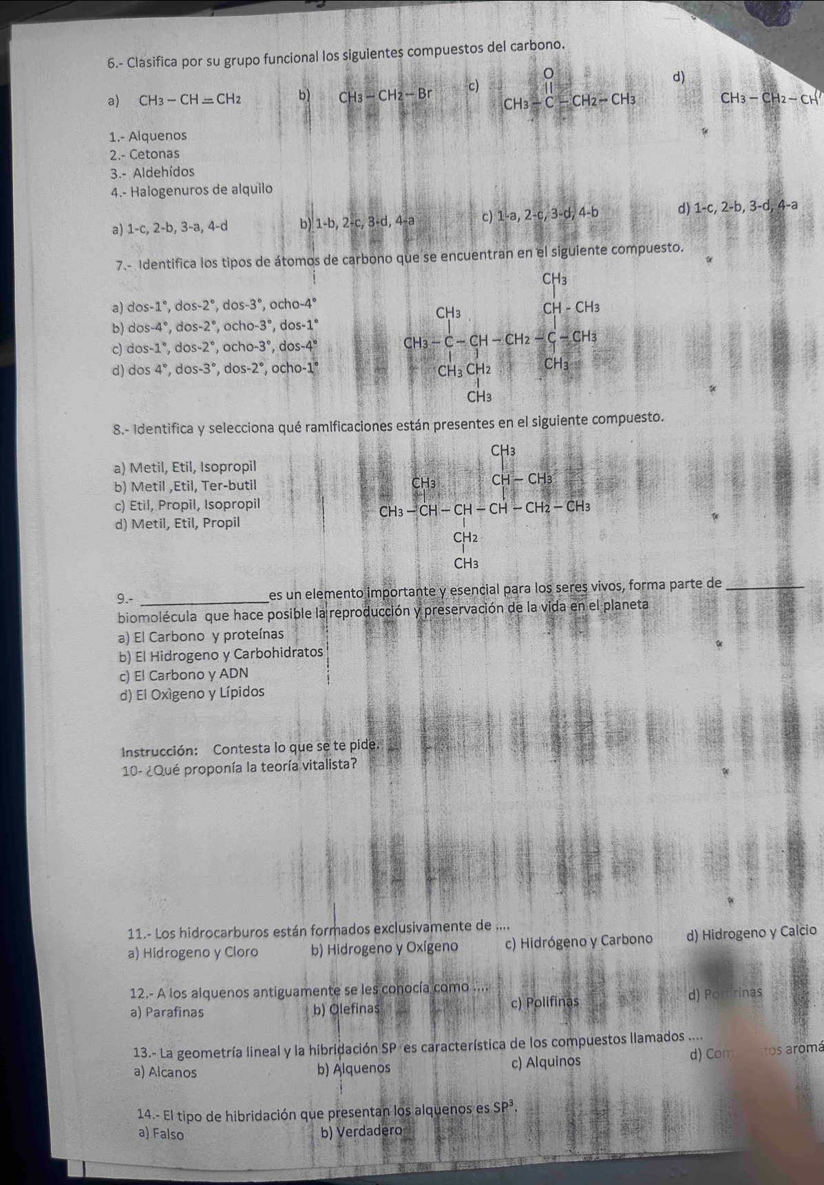 6.- Clasifica por su grupo funcional los siguientes compuestos del carbono.
a) CH_3-CH=CH_2 b) CH_3-CH_2-BrC) CH_3-beginarrayr O Cendarray -CH_2-CH_3 d)
CH_3-CH_2-CH^7
1.- Alquenos
2.- Cetonas
3.- Aldehídos
4.- Halogenuros de alquilo
a) 1-c,2-b,3-a,4-d 6j 1-b,2-c,3-d,4-a c) 1-a,2-c,3-d;4-b d) 1-c,2-b,3-d,4-a
7.- Identifica los tipos de átomos de carbono que se encuentran en el siguiente compuesto.
CH3
a) dos-1° , dos -2° ², dos 3° , ocl 10-4°
CH3
CH-CH_3
b) dos-4° , d os-2° , och 0-3° ,dos-1°
c) dos-1° , do: -2° , ocho -3° ,dos-4°
CH_3-C-CH-CH_2-C-CH_3
d) cos 4° dos-3° , dos -2° ,ocho-1° CH_3CH_2 CH₃
CH3
8.- Identifica y selecciona qué ramificaciones están presentes en el siguiente compuesto.
CH3
a) Metil, Etil, Isopropil
b) Metil ,Etil, Ter-butil CH3 CH-CH_3
c) Etil, Propil, Isopropil
CH_3-CH-CH-CH-CH_2-CH_3
d) Metil, Etil, Propil
CH2
CH3
9.- _es un elemento importante y esencial para los seres vivos, forma parte de_
biomolécula que hace posible la reproducción y preservación de la vida en el planeta
a) El Carbono y proteínas
b) El Hidrogeno y Carbohidratos
c) El Carbono y ADN
d) El Oxígeno y Lípidos
Instrucción: Contesta lo que se te pide.
10- ¿Qué proponía la teoría vitalista?
11.- Los hidrocarburos están formados exclusivamente de ....
a) Hidrogeno y Cloro b) Hidrogeno y Oxígeno c) Hidrógeno y Carbono d) Hidrogeno y Calcio
12.- A los alquenos antiguamente se les conocía como ....
a) Parafinas b) Olefinas c) Polifinas d) Porfirinas
13.- La geometría lineal y la hibridación SP es característica de los compuestos llamados ....
a) Alcanos b) Alquenos c) Alquinos
d) Comstos aromá
14.- El tipo de hibridación que presentan los alquenos es SP^3.
a) Falso b) Verdadero