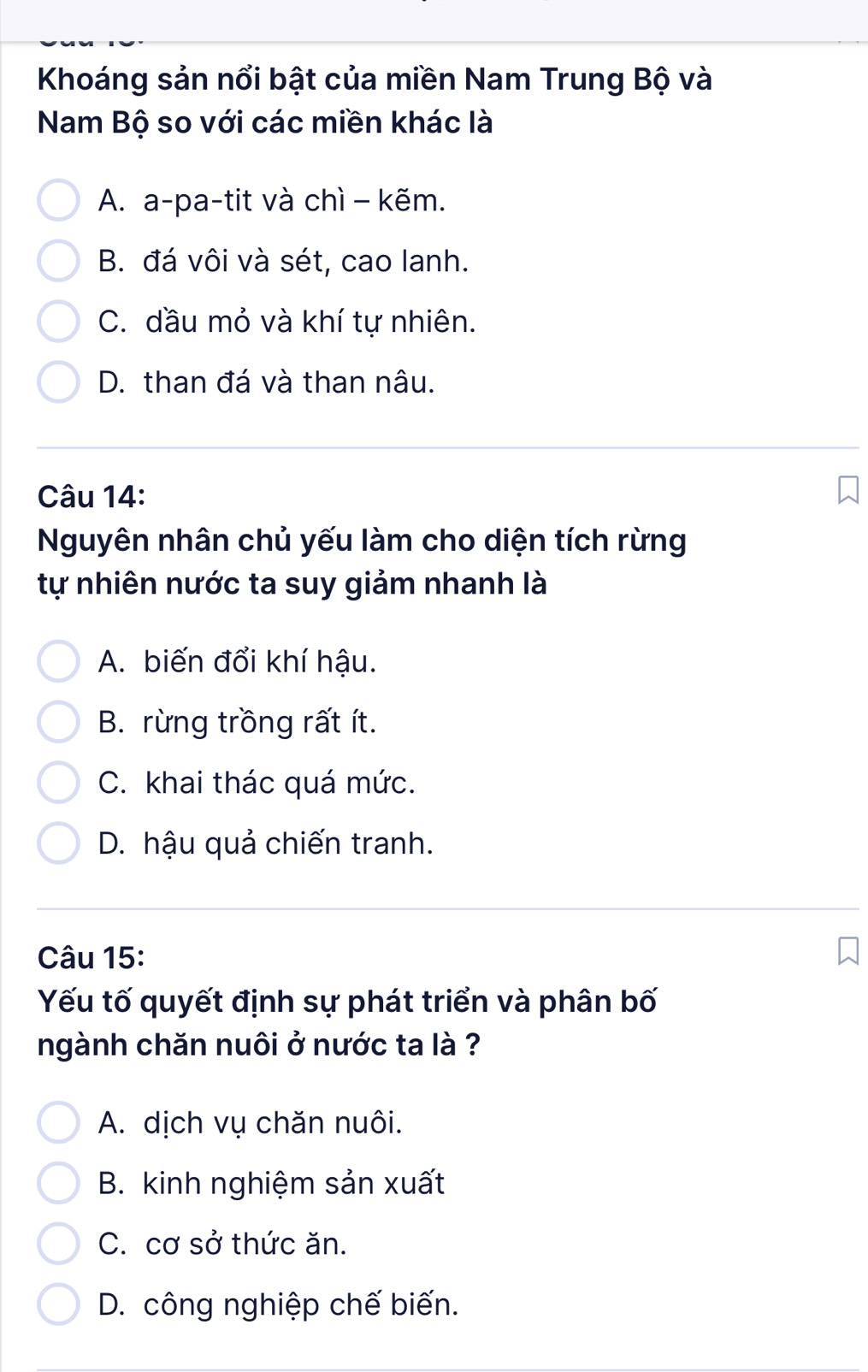 Khoáng sản nổi bật của miền Nam Trung Bộ và
Nam Bộ so với các miền khác là
A. a-pa-tit và chì - kẽm.
B. đá vôi và sét, cao lanh.
C. dầu mỏ và khí tự nhiên.
D. than đá và than nâu.
Câu 14:
Nguyên nhân chủ yếu làm cho diện tích rừng
tự nhiên nước ta suy giảm nhanh là
A. biến đổi khí hậu.
B. rừng trồng rất ít.
C. khai thác quá mức.
D. hậu quả chiến tranh.
Câu 15:
Yếu tố quyết định sự phát triển và phân bố
ngành chăn nuôi ở nước ta là ?
A. dịch vụ chăn nuôi.
B. kinh nghiệm sản xuất
C. cơ sở thức ăn.
D. công nghiệp chế biến.