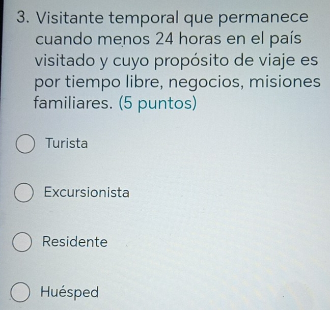 Visitante temporal que permanece
cuando menos 24 horas en el país
visitado y cuyo propósito de viaje es
por tiempo libre, negocios, misiones
familiares. (5 puntos)
Turista
Excursionista
Residente
Huésped