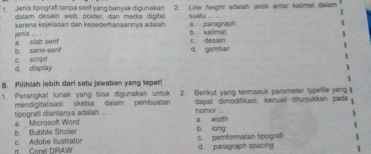 Jenis tipografi tanpa serif yang banyak digunakan 2. Line height adalah jarak antar kalimat dalam
dalam desain web, poster, dan media digital suatu ... .
karena kejelasan dan kesederhanaannya adalah a. paragraph
jenis ... . b. kalimat
a. slab serif c. desain
b. sans-serif d. gambar
c. script
d. display
B. Pilihlah lebih dari satu jawaban yang tepat!
1. Perangkat lunak yang bisa digunakan untuk 2. Berikut yang termasuk parameter typefile yang
mendigitalisasi sketsa dalam pembuatan dapat dimodifikasi, kecualí ditunjukkan pada
tipografi diantanya adalah ... .
nomor ... .
a. Microsoft Word a. width
b. Bubble Shoter
bù long
c. Adobe Ilustrator c. pemformatan tipografi
d. Corel DRAW d. paragraph spacing