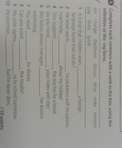 Complete each sentence with a verb in the box, using the 
infinitive or the -ing form. 
ask change daydream discuss drive make mention 
_ 
pay share speak 
1 Is it true that children learn _a foreign 
language faster than adults? 
2 He never wants _his problems with his parents. 
3 I can't help _about my holiday! 
4 Tom suggests _the teacher for a break. 
5 Do you mind _your notes with me? 
6 Mrs Tolson always manages _her lessons 
interesting. 
7 You need _for dinner. 
8 Can you avoid _the results? 
9 My sister agrees_ us to school tomorrow. 
10 He promises _, but he never does. 
/ 10 points
