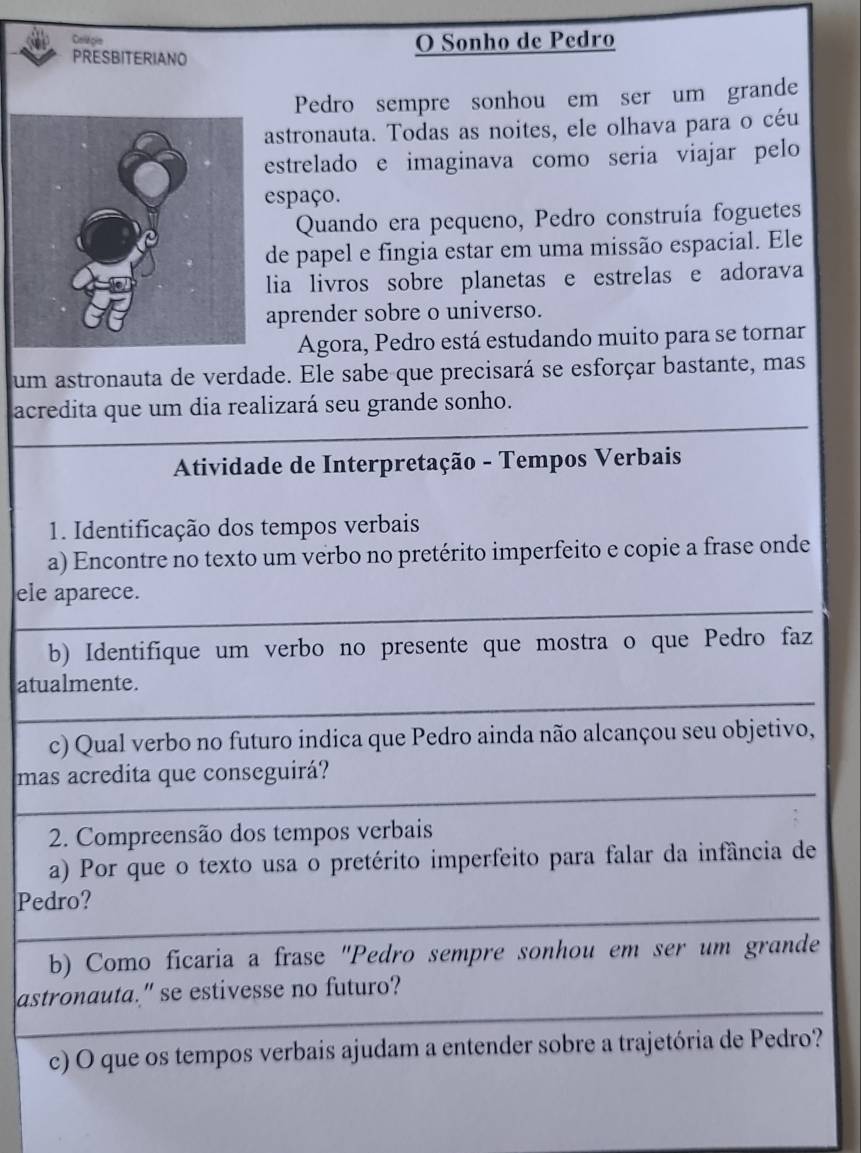 Coliéçie 
PRESBITERIANO O Sonho de Pedro 
Pedro sempre sonhou em ser um grande 
astronauta. Todas as noites, ele olhava para o céu 
estrelado e imaginava como seria viajar pelo 
espaço. 
Quando era pequeno, Pedro construía foguetes 
de papel e fingia estar em uma missão espacial. Ele 
lia livros sobre planetas e estrelas e adorava 
aprender sobre o universo. 
Agora, Pedro está estudando muito para se tornar 
um astronauta de verdade. Ele sabe que precisará se esforçar bastante, mas 
acredita que um dia realizará seu grande sonho. 
Atividade de Interpretação - Tempos Verbais 
1. Identificação dos tempos verbais 
a) Encontre no texto um verbo no pretérito imperfeito e copie a frase onde 
ele aparece. 
b) Identifique um verbo no presente que mostra o que Pedro faz 
atualmente. 
c) Qual verbo no futuro indica que Pedro ainda não alcançou seu objetivo, 
mas acredita que conseguirá? 
2. Compreensão dos tempos verbais 
a) Por que o texto usa o pretérito imperfeito para falar da infância de 
Pedro? 
b) Como ficaria a frase "Pedro sempre sonhou em ser um grande 
astronauta." se estivesse no futuro? 
c) O que os tempos verbais ajudam a entender sobre a trajetória de Pedro?