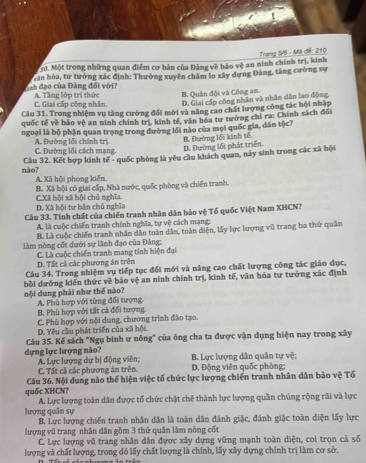 Trang 5/6 - Mã đễ: 210
30. Một trong những quan điểm cơ bản của Đảng về bảo vệ an ninh chính trị, kinh
hăn hóa, tư tưởng xác định: Thường xuyên chăm lo xây dựng Đảng, tăng cường sự
ảnh đạo của Đảng đối với?
A. Tầng lớp trí thức
B. Quân đội và Công an.
C. Giai cấp công nhân.
D. Giai cấp công nhân và nhân dân lao động.
Câu 31. Trong nhiệm vụ tăng cường đối mới và nâng cao chất lượng công tác hội nhập
quốc tế về bảo vệ an ninh chính trị, kinh tế, văn hóa tư tưởng chỉ ra: Chính sách đối
ngoại là bộ phận quan trọng trong đường lối nào của mọi quốc gia, dân tộc?
A. Đường lối chính trị.
B. Đường lối kinh tế.
C. Đường lối cách mạng.
D. Đường lối phát triển.
Câu 32. Kết hợp kinh tế - quốc phòng là yêu cầu khách quan, nảy sinh trong các xã hội
nào?
A. Xã hội phong kiến.
B. Xã hội có giai cấp, Nhà nước, quốc phòng và chiến tranh.
C.Xã hội xã hội chủ nghĩa.
D. Xã hội tư bản chủ nghĩa
Câu 33. Tính chất của chiến tranh nhân dân bảo vệ Tổ quốc Việt Nam XHCN?
A. là cuộc chiến tranh chính nghĩa, tự vệ cách mạng;
B. Là cuộc chiến tranh nhân dân toàn dân, toàn diện, lấy lực lượng vũ trang ba thứ quân
làm nòng cốt dưới sự lãnh đạo của Đảng;
C. Là cuộc chiến tranh mang tính hiện đại
D. Tất cả các phương án trên
Câu 34. Trong nhiệm vụ tiếp tục đối mới và nâng cao chất lượng công tác giáo dục,
bồi dưỡng kiến thức về bảo vệ an ninh chính trị, kinh tế, văn hóa tư tưởng xác định
nội dung phải như thế nào?
A. Phù hợp với từng đối tượng.
B. Phù hợp với tất cả đối tượng.
C. Phù hợp với nội dung, chương trình đào tạo.
D. Yêu cầu phát triển của xã hội.
Câu 35. Kế sách "Ngụ binh ư nông" của ông cha ta được vận dụng hiện nay trong xây
dựng lực lượng nào?
A. Lực lượng dự bị động viên;  B. Lực lượng dân quân tự vệ;
C. Tất cả các phương án trên. D. Động viên quốc phòng;
Câu 36. Nội dung nào thể hiện việc tổ chức lực lượng chiến tranh nhân dân bảo vệ Tổ
quốc XHCN?
A. Lực lượng toàn dân được tổ chức chặt chẽ thành lực lượng quần chúng rộng rãi và lực
lượng quân sự
B. Lực lượng chiến tranh nhân dân là toàn dân đánh giặc, đánh giặc toàn diện lấy lực
lượng vũ trang nhân dân gồm 3 thứ quân làm nòng cốt
C. Lực lượng vũ trang nhân dân đựợc xây dựng vững mạnh toàn diện, coi trọn cả số
lượng và chất lượng, trong dó lấy chất lượng là chính, lấy xây dựng chính trị làm cơ sở.