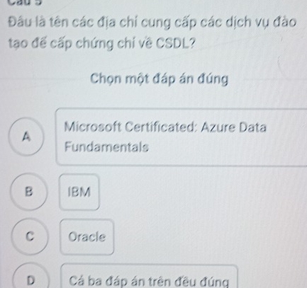 Đâu là tên các địa chí cung cấp các dịch vụ đào
tạo đế cấp chứng chỉ về CSDL?
Chọn một đáp án đúng
A Microsoft Certificated: Azure Data
Fundamentals
B IBM
C Oracle
D Cả ba đáp án trên đều đúng