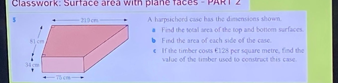 Classwork: Surface area with plane faces - PART 2 
5A harpsichord case has the dimensions shown. 
Find the total area of the top and bottom surfaces. 
6 Find the area of each side of the case. 
If the timber costs £128 per square metre, find the 
value of the timber used to construct this case.