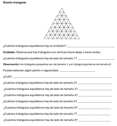 Diseño triangular 
¿Cuántos triángulos equiláteros hay en el diseño?_ 
Cuidado: Observa que hay triángulos con vértices hacia abajo y hacia arriba. 
¿Cuántos triángulos equiláteros hay de lado de tamaño 1?_ 
Observación: los triángulos pequeños son de tamaño 1 y el triángulo grande es de tamaño 8. 
Puedes detectar algún patrón o regularidad._ 
¿Cuál?_ 
¿Cuántos triángulos equiláteros hay de lado de tamaño 2?_ 
2Cuántos triángulos equiláteros hay de lado de tamaño 37 _ 
¿Cuántos triángulos equiláteros hay de lado de tamaño 4?_ 
¿Cuántos triángulos equiláteros hay de lado de tamaño 5?_ 
¿Cuántos triángulos equiláteros hay de lado de tamaño 6?_ 
¿Cuántos triángulos equiláteros hay de lado de tamaño 7?_ 
¿Cuántos triángulos equiláteros hay de lado de tamaño 87 _