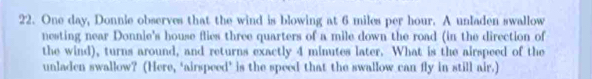 One day, Donnie observes that the wind is blowing at 6 miles per hour. A unladen swallow 
nesting near Donnie's house flies three quarters of a mile down the road (in the direction of 
the wind), turns around, and returns exactly 4 minutes later. What is the airspeed of the 
unladen swallow? (Here, ‘airspeed’ is the speed that the swallow can fly in still air.)