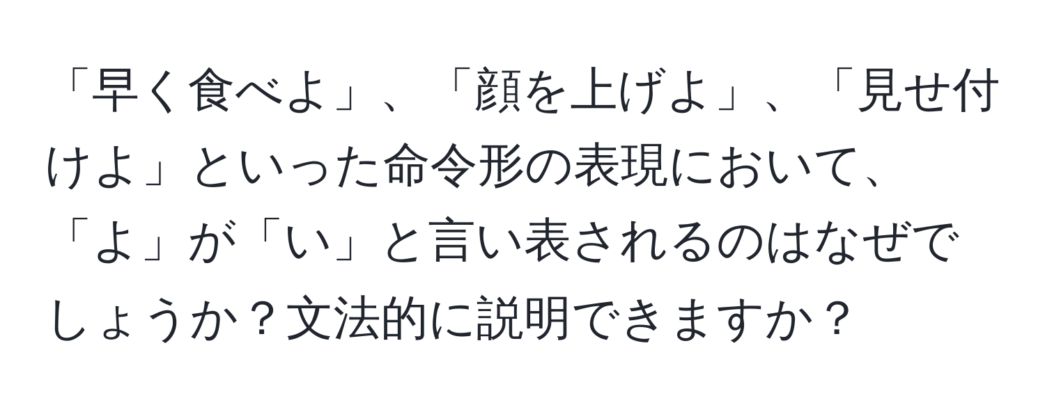 「早く食べよ」、「顔を上げよ」、「見せ付けよ」といった命令形の表現において、「よ」が「い」と言い表されるのはなぜでしょうか？文法的に説明できますか？