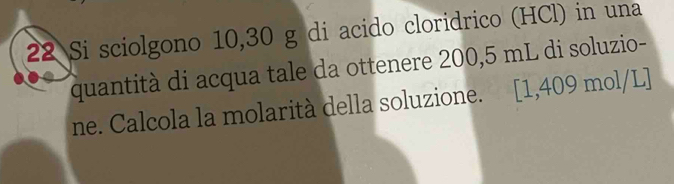 Si sciolgono 10,30 g di acido cloridrico (HCl) in una 
quantità di acqua tale da ottenere 200,5 mL di soluzio- 
ne. Calcola la molarità della soluzione. [1,409 mol/L]