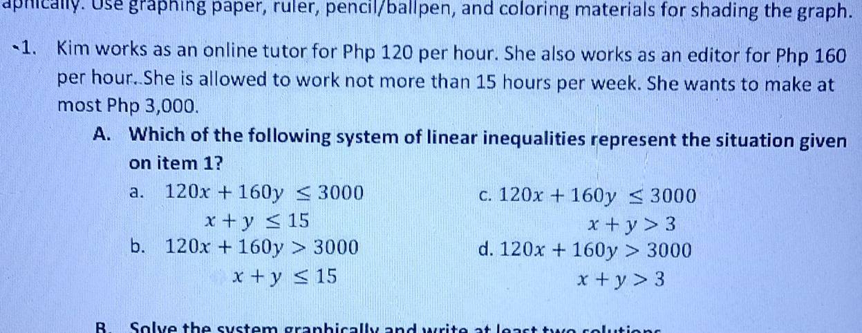 aphically. Use graphing paper, ruler, pencil/ballpen, and coloring materials for shading the graph.
~1. Kim works as an online tutor for Php 120 per hour. She also works as an editor for Php 160
per hour. She is allowed to work not more than 15 hours per week. She wants to make at
most Php 3,000.
A. Which of the following system of linear inequalities represent the situation given
on item 1?
a. 120x+160y≤ 3000 C. 120x+160y≤ 3000
x+y≤ 15
x+y>3
b. 120x+160y>3000 d. 120x+160y>3000
x+y≤ 15
x+y>3
B Solve the system granbically and y