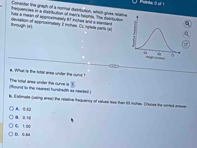 Consider the graph of a normal distribution, which gives relative
frequencies in a distribution of men's heights. The distribution
has a mean of approximately 67 inches and a standard
deviation of approximately 2 inches. Complete parts (a) 
through (e).
Q
B
a. What is the total area under the curve?
The total area under the curve is 1.
(Round to the nearest hundredth as needed.)
b. Estimate (using area) the relative frequency of values less than 65 inches. Choose the correct answer
A. 0.52
B. 0.16
C. 1.00
D. 0.84