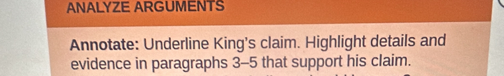 ANALYZE ARGUMENTS 
Annotate: Underline King's claim. Highlight details and 
evidence in paragraphs 3-5 that support his claim.