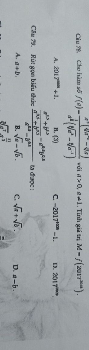 Cho hàm số f(a)=frac a^3(sqrt[5](a^(-2))-sqrt[3](a))a^(frac 1)8(sqrt[6](a^3)-sqrt[6](a^(-1))) với a>0, a!= 1. Tính giá trị M=f(2017^(2018)).
A. 2017^(1009)+1. B. (3) C. -2017^(1009)-1. D. 2017^(1009). 
Câu 79. Rút gọn biểu thức frac  (a^(15)+b^(15))/a^(0.5)+b^(0.5) -a^(0.5)b^(0.5)a^(0.5)-b^(0.5) ta được :
A. a+b. B. sqrt(a)-sqrt(b). C. sqrt(a)+sqrt(b). D. a-b.
sqrt[3](a^7)a^(frac 11)3