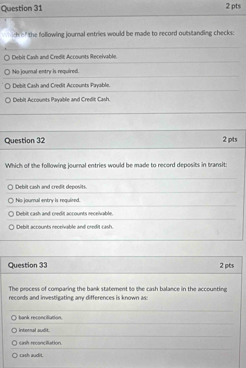 Which of the following journal entries would be made to record outstanding checks:
Debit Cash and Credit Accounts Receivable.
No journal entry is required.
Debit Cash and Credit Accounts Payable.
Debit Accounts Payable and Credit Cash.
Question 32 2 pts
Which of the following journal entries would be made to record deposits in transit:
Debit cash and credit deposits.
No journal entry is required.
Debit cash and credit accounts receivable.
Debit accounts receivable and credit cash.
Question 33 2 pts
The process of comparing the bank statement to the cash balance in the accounting
records and investigating any differences is known as:
bank reconciliation.
internal audit.
cash reconciliation.
cash audit.