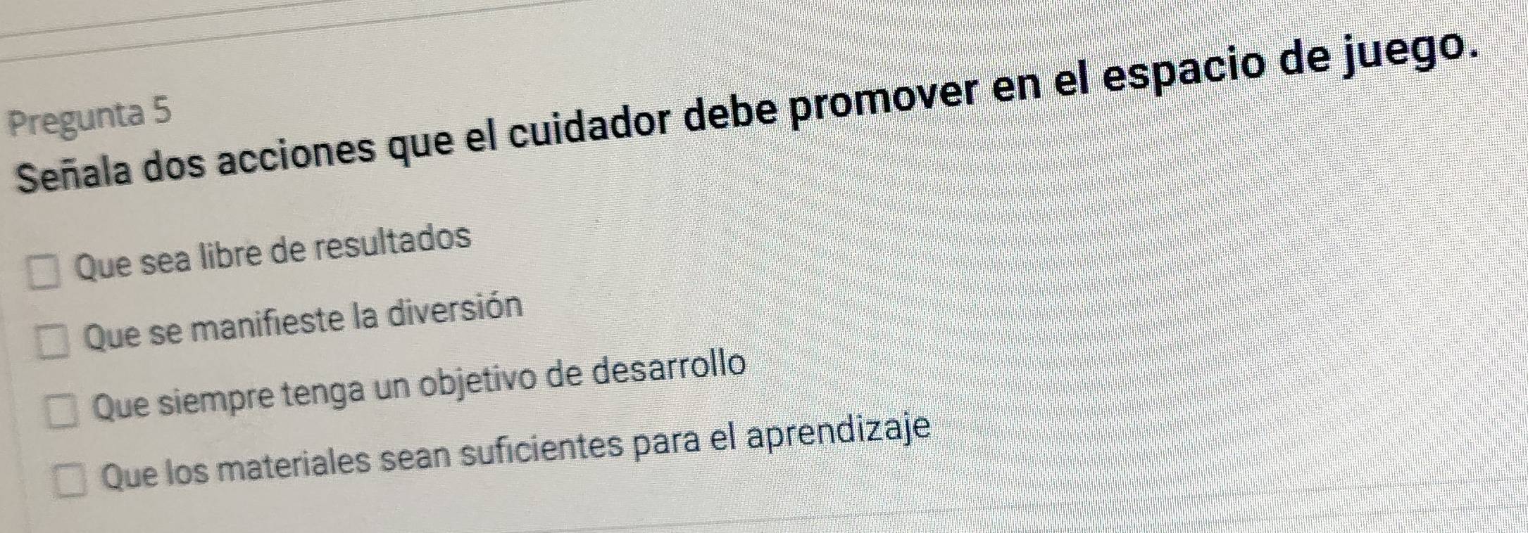 Señala dos acciones que el cuidador debe promover en el espacio de juego.
Pregunta 5
Que sea libre de resultados
Que se manifieste la diversión
Que siempre tenga un objetivo de desarrollo
Que los materiales sean suficientes para el aprendizaje