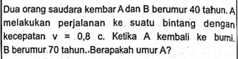 Dua orang saudara kembar A dan B berumur 40 tahun. A 
melakukan perjalanan ke suatu bintang dengan 
kecepatan v=0,8 c. Ketika A kembali ke bumi. 
B berumur 70 tahun. Berapakah umur A?