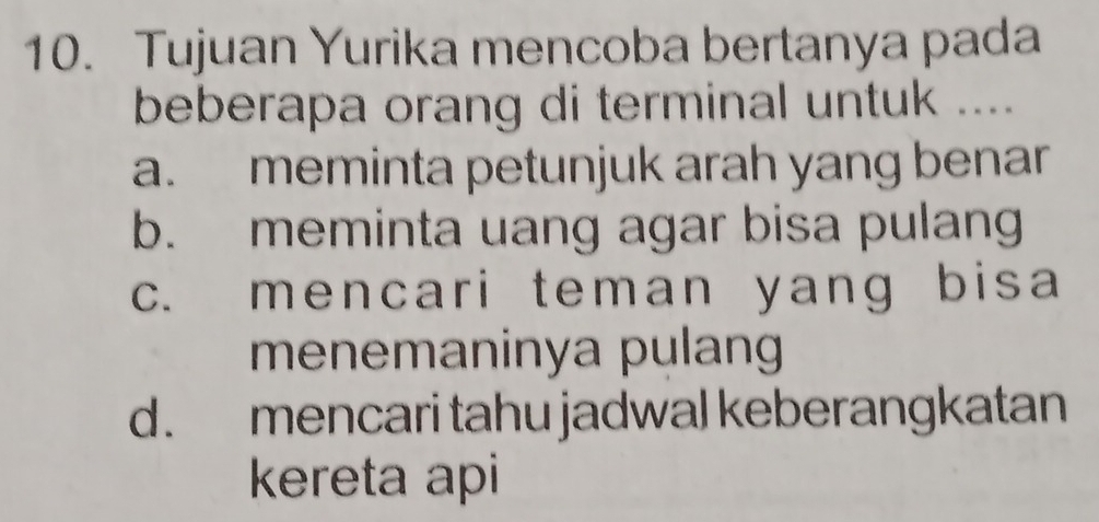 Tujuan Yurika mencoba bertanya pada
beberapa orang di terminal untuk ....
a. meminta petunjuk arah yang benar
b. meminta uang agar bisa pulang
c. mencari teman yang bisa
menemaninya pulan
d. mencari tahu jadwal keberangkatan
kereta api