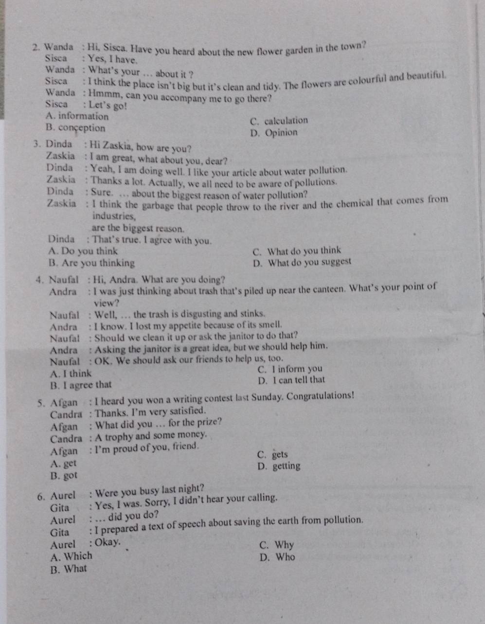 Wanda : Hi, Sisca. Have you heard about the new flower garden in the town?
Sisca : Yes, I have.
Wanda : What's your ... about it ?
Sisca : I think the place isn’t big but it’s clean and tidy. The flowers are colourful and beautiful.
Wanda : Hmmm, can you accompany me to go there?
Sisca : Let's go!
A. information
B. conçeption C. calculation
D. Opinion
3. Dinda : Hi Zaskia, how are you?
Zaskia : I am great, what about you, dear?
Dinda : Yeah, I am doing well. I like your article about water pollution.
Zaskia: Thanks a lot. Actually, we all need to be aware of pollutions.
Dinda : Sure. … about the biggest reason of water pollution?
Zaskia: I think the garbage that people throw to the river and the chemical that comes from
industries,
are the biggest reason.
Dinda : That’s true. I agree with you.
A. Do you think C. What do you think
B. Are you thinking D. What do you suggest
4. Naufal : Hi, Andra. What are you doing?
Andra : I was just thinking about trash that’s piled up near the canteen. What’s your point of
view?
Naufal : Well, . the trash is disgusting and stinks.
Andra : I know. I lost my appetite because of its smell.
Naufal : Should we clean it up or ask the janitor to do that?
Andra : Asking the janitor is a great idea, but we should help him.
Naufal : OK. We should ask our friends to help us, too.
A. I think C. I inform you
B. I agree that D. I can tell that
5. Afgan : I heard you won a writing contest last Sunday. Congratulations!
Candra : Thanks. I'm very satisfied.
Afgan : What did you … for the prize?
Candra : A trophy and some money.
Afgan : I’m proud of you, friend.
C. gets
A. get
B. got D. getting
6. Aurel : Were you busy last night?
Gita : Yes, I was. Sorry, I didn't hear your calling.
Aurel : … did you do?
Gita : I prepared a text of speech about saving the earth from pollution.
Aurel : Okay. C. Why
A. Which D. Who
B. What