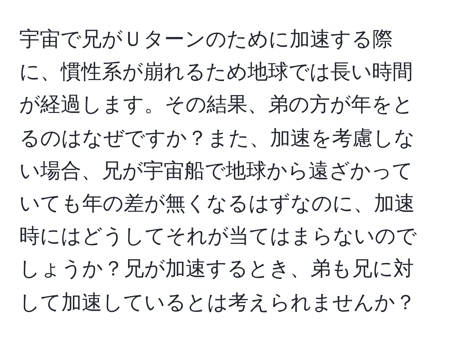 宇宙で兄がＵターンのために加速する際に、慣性系が崩れるため地球では長い時間が経過します。その結果、弟の方が年をとるのはなぜですか？また、加速を考慮しない場合、兄が宇宙船で地球から遠ざかっていても年の差が無くなるはずなのに、加速時にはどうしてそれが当てはまらないのでしょうか？兄が加速するとき、弟も兄に対して加速しているとは考えられませんか？