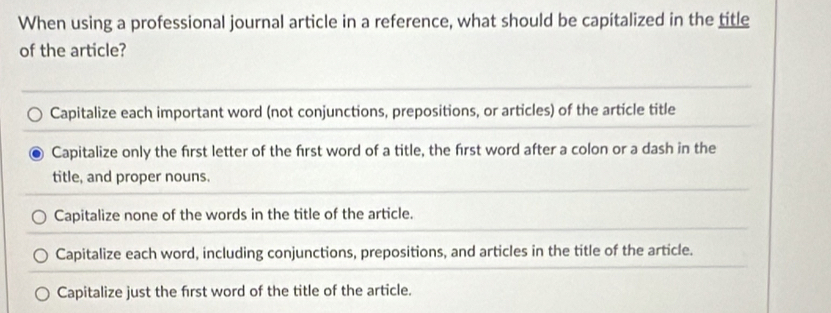 When using a professional journal article in a reference, what should be capitalized in the title
of the article?
Capitalize each important word (not conjunctions, prepositions, or articles) of the article title
Capitalize only the first letter of the first word of a title, the first word after a colon or a dash in the
title, and proper nouns.
Capitalize none of the words in the title of the article.
Capitalize each word, including conjunctions, prepositions, and articles in the title of the article.
Capitalize just the first word of the title of the article.