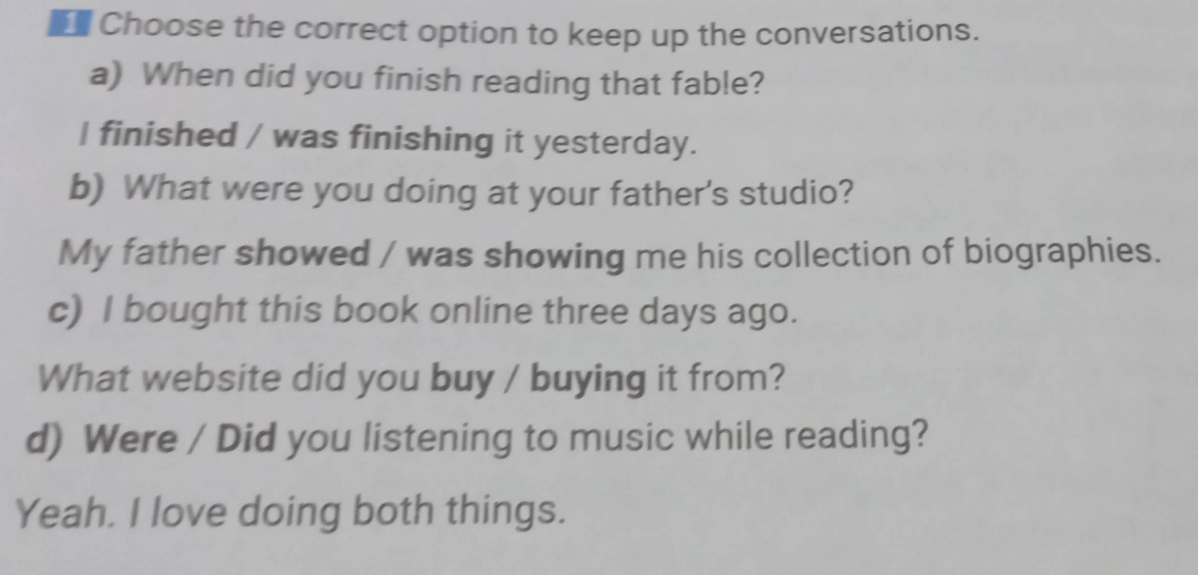 Choose the correct option to keep up the conversations.
a) When did you finish reading that fable?
I finished / was finishing it yesterday.
b) What were you doing at your father's studio?
My father showed / was showing me his collection of biographies.
c) I bought this book online three days ago.
What website did you buy / buying it from?
d) Were / Did you listening to music while reading?
Yeah. I love doing both things.