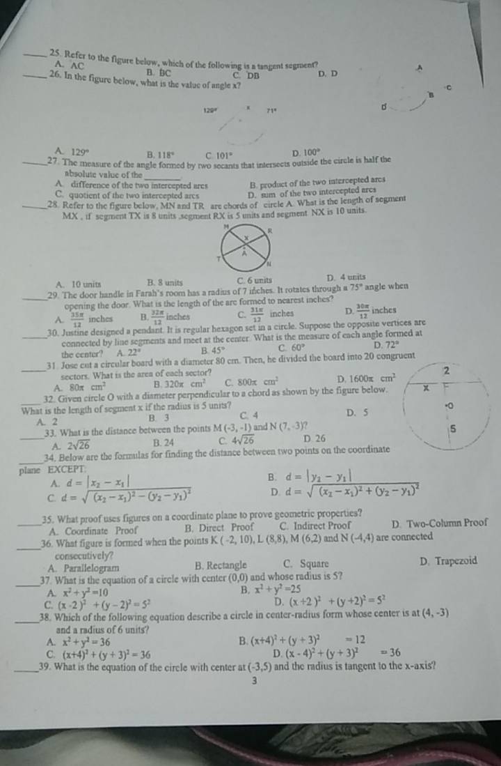 Refer to the figure below, which of the following is a tangent segment?
A. AC B. BC C. DB D. D
A
_26. In the figure below, what is the value of angle x?
C
120° 71°
d
A. 129° B. 118° C. 101° D. 100°
_27. The measure of the angle formed by two secants that intersects outside the circle is half the
absolute value of the_
A. difference of the two intercepted arcs B. product of the two intercepted ares
C. quotient of the two intercepted arcs D. sum of the two intercepted arcs
_28. Refer to the figure below. MN and TR are chords of circle A. What is the length of segment
MX , if segment TX is 8 units .segment RX is 5 units and segment NX is 10 units.
A. 10 units B. 8 units C. 6 units D. 4 units
_29. The door handle in Farah's room has a radius of 7 inches. It rotates through a 75° angle when
opening the door. What is the length of the are formed to nearest inches?
A.  35π /12  inches B.  32π /12  inches C.  31π /12  inches D.  30π /12  inches
30. Justine designed a pendant. It is regular hexagon set in a circle. Suppose the opposite vertices are
_connected by line segments and meet at the center. What is the measure of each angle formed at
the center? A. 22° B. 45° C. 60° D. 72°
31. Jose cut a circular board with a diameter 80 em. Then, he divided the board into 20 congruent
sectors. What is the area of each sector?
_A. 80π cm^2 B. 320π cm^2 C. 800π cm^2 D. 1600π cm^2
_32. Given circle O with a diameter perpendicular to a chord as shown by the figure below.
What is the length of segment x if the radius is 5 units? C. 4
A. 2 B. 3 D. 5
33. What is the distance between the points M(-3,-1) and N(7,-3)
_A. 2sqrt(26) B. 24 C. 4sqrt(26) D 26
_
34. Below are the formulas for finding the distance between two points on the coordinate
plane EXCEPT
A. d=|x_2-x_1|
B. d=|y_2-y_1|
C. d=sqrt((x_2)-x_1)^2-(y_2-y_1)^2
D. d=sqrt((x_2)-x_1)^2+(y_2-y_1)^2
35. What proof uses figures on a coordinate plane to prove geometric properties?
_A. Coordinate Proof B. Direct Proof C. Indirect Proof D. Two-Column Proof
_
36. What figure is formed when the points K(-2,10),L(8,8),M(6,2) and N(-4,4) are connected
consecutively?
A. Parallelogram B. Rectangle C. Square D. Trapezoid
_
37. What is the equation of a circle with center (0,0) and whose radius is 5?
A. x^2+y^2=10
B, x^2+y^2=25
C. (x-2)^2+(y-2)^2=5^2
D. (x+2)^2+(y+2)^2=5^2
_38. Which of the following equation describe a circle in center-radius form whose center is at (4,-3)
and a radius of 6 units?
A. x^2+y^2=36 B. (x+4)^2+(y+3)^2=12
C. (x+4)^2+(y+3)^2=36 D. (x-4)^2+(y+3)^2=36
_39. What is the equation of the circle with center at (-3,5) and the radius is tangent to the x-axis?
3