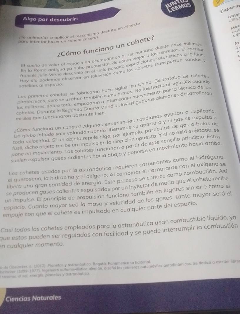 IUNTUS
Leemos
Experin
Objet
Algo por descubrir:
utiliz
Mat
Aut
Te animarías a aplicar el mecanismo destrito en el texto
adh
para intentar hacer un cohete casero?
¿Cómo funciona un cohete?
El sueño de volar al espacio ha acompañado al ser humano desde hace milenios
1.
En la Roma antigua ya hubo propuestas de cómo viajar a las estrellas. El escritos pr
francés Julio Verne describió en el siglo pasado expediciones futurísticas a la luna
Hoy día podemos observar en televisión cómo los cohetes transportan sondas y
satélites al espacio.
Los primeros cohetes se fabricaron hace siglos, en China. Se trataba de cohetes
pirotécnicos, pero se usaban también como armas. No fue hasta el siglo XX cuando
los militares, sobre todo, empezaron a interesarse nuevamente por la técnica de los
cohetes. Durante la Segunda Guerra Mundial, investigadores alemanes desarrollaron
misiles que funcionaron bastante bien.
¿Cómo funciona un cohete? Algunas experiencias cotidianas ayudan a explicarlo.
Un globo inflado sale volando cuando liberamos su apertura y el gas se expulsa a
toda velocidad. Si un objeto repele algo, por ejemplo, partículas de gas o balas de
fusil, dicho objeto recibe un impulso en la dirección opuesta. Y si no está sujetado, se
pone en movimiento. Los cohetes funcionan a partir de este sencillo principio. Estos
suelen expulsar gases ardientes hacia abajo y ponerse en movimiento hacia arriba
Los cohetes usados por la astronáutica requieren carburantes como el hidrógeno,
el queroseno, la hidracina y el oxígeno. Al combinar el carburante con el oxígeno se
libera una gran cantidad de energía. Este proceso se conoce como combustión. Así
se producen gases calientes expulsados por un inyector de modo que el cohete recibe
un impulso. El principio de propulsión funciona también en lugares sin aire como el
espacio, Cuanto mayor sea la masa y velocidad de los gases, tanto mayor será el
empuje con que el cohete es impulsado en cualquier parte del espacio.
Casi todos los cohetes empleados para la astronáutica usan combustible líquido, ya
que estos pueden ser regulados con facilidad y se puede interrumpir la combustión
en cualquier momento.
o de Obelacker. E. (2012). Planetas y astronáutica. Bogatá: Panamericana Editorial.
belacker (1899-1977). Ingeniera automovilístico alemán, diseñó los primeros automóviles aerodinámicos. Se dedicó a escribir libros
El cosmas, el sol, energía, pianetas y astronáutica.
Ciencias Naturales