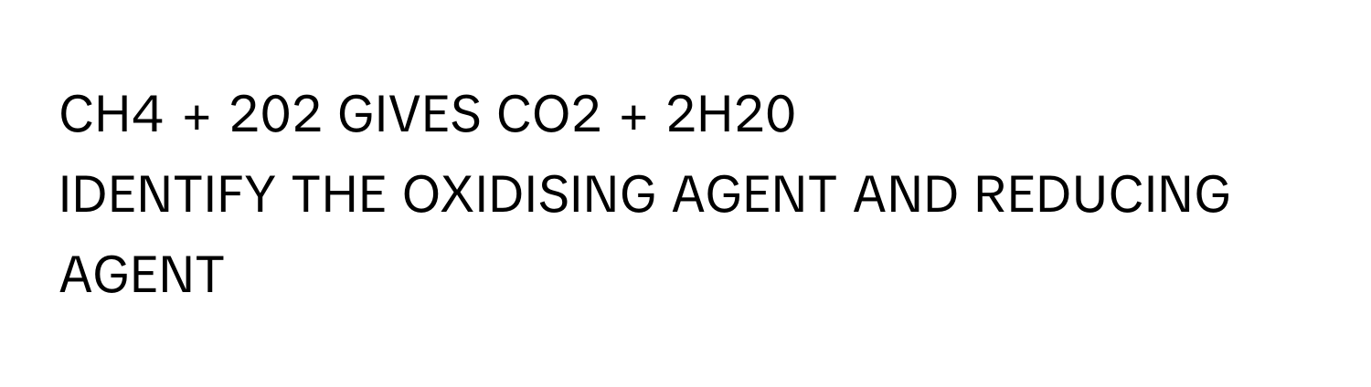 CH4 + 202 GIVES CO2 + 2H20
​IDENTIFY THE OXIDISING AGENT AND REDUCING AGENT