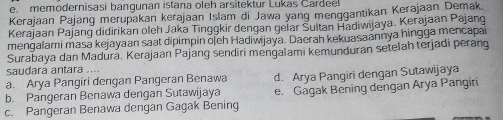 memodernisasi bangunan istana oleh arsitektur Lukas Cardeel
Kerajaan Pajang merupakan kerajaan Islam di Jawa yang menggantikan Kerajaan Demak.
Kerajaan Pajang didirikan oleh Jaka Tinggkir dengan gelar Sultan Hadiwijaya. Kerajaan Pajang
mengalami masa kejayaan saat dipimpin ojeh Hadiwijaya. Daerah kekuasaannya hingga mencapai
Surabaya dan Madura. Kerajaan Pajang sendiri mengalami kemunduran setelah terjadi perang
saudara antara ....
a. Arya Pangiri dengan Pangeran Benawa d. Arya Pangiri dengan Sutawijaya
b. Pangeran Benawa dengan Sutawijaya
e. Gagak Bening dengan Arya Pangiri
c. Pangeran Benawa dengan Gagak Bening