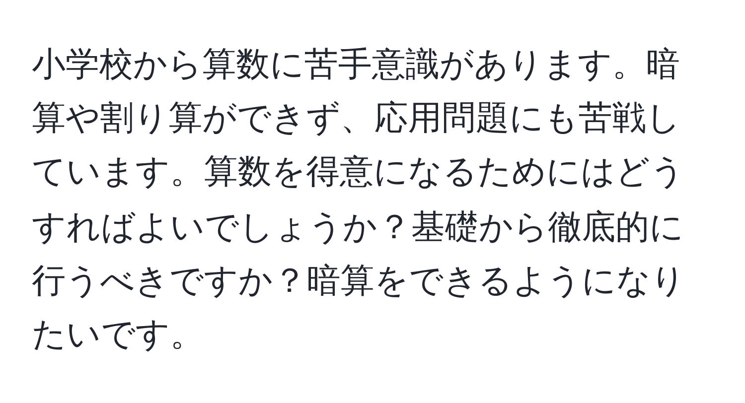 小学校から算数に苦手意識があります。暗算や割り算ができず、応用問題にも苦戦しています。算数を得意になるためにはどうすればよいでしょうか？基礎から徹底的に行うべきですか？暗算をできるようになりたいです。