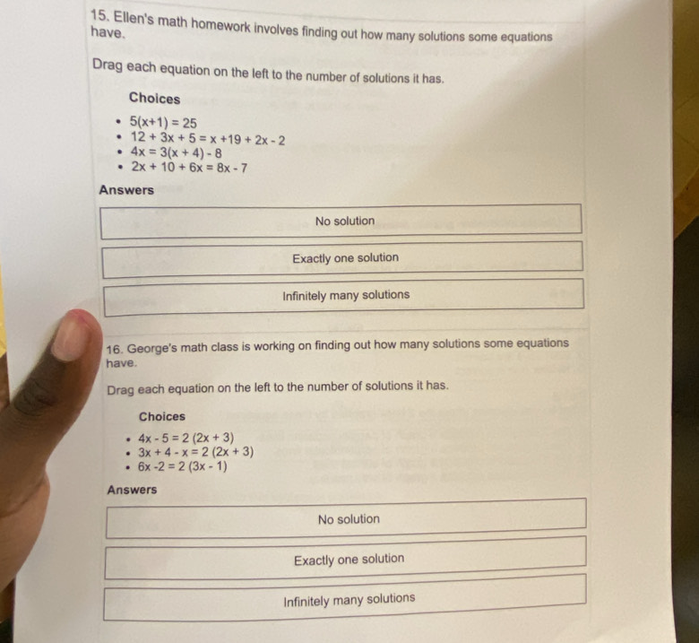 Ellen's math homework involves finding out how many solutions some equations
have.
Drag each equation on the left to the number of solutions it has.
Choices
5(x+1)=25
12+3x+5=x+19+2x-2
4x=3(x+4)-8
2x+10+6x=8x-7
Answers
No solution
Exactly one solution
Infinitely many solutions
16. George's math class is working on finding out how many solutions some equations
have.
Drag each equation on the left to the number of solutions it has.
Choices
4x-5=2(2x+3)
3x+4-x=2(2x+3)
6x-2=2(3x-1)
Answers
No solution
Exactly one solution
Infinitely many solutions